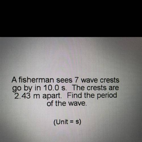 A fisherman sees 7 wave crests

go by in 10.0 s. The crests are
2.43 m apart. Find the period
of t