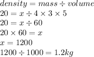 density = mass \div volume \\ 20 = x \div 4 \times 3 \times 5 \\ 20 = x \div 60 \\ 20 \times 60 = x \\ x = 1200 \\ 1200  \div 1000 = 1.2kg