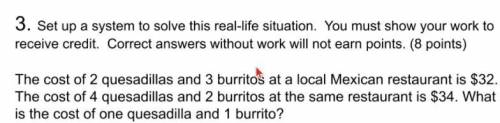 please solve. The cost of 2 quesadillas and 3 burritos at a local Mexican restaurant is $32. The co
