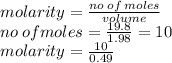 molarity =  \frac{no \: of \: moles}{volume}  \\ no \: ofmoles =  \frac{19.8}{1.98}  = 10 \\ molarity =  \frac{10}{0.49}