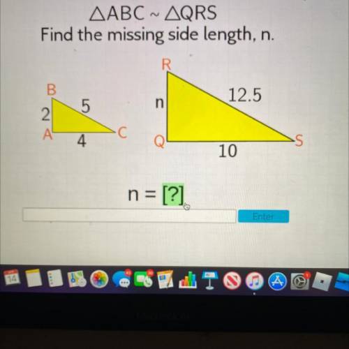 AABC ~ AQRS

Find the missing side length, n.
B.
12.5
5
n
2.
A
4
10
n = [?]
Enter
I will give you