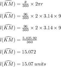 l(\widehat {KM})  =  \frac{ \theta}{360 \degree}  \times 2\pi r \\  \\ l(\widehat {KM})  =  \frac{96 \degree}{360 \degree}  \times 2 \times 3.14 \times 9 \\  \\ l(\widehat {KM})  =  \frac{96 }{360}  \times 2 \times 3.14 \times 9 \\  \\ l(\widehat {KM})  =  \frac{5,425.92}{360}\\  \\  l(\widehat {KM})  = 15.072\\  \\  l(\widehat {KM})  = 15.07 \: units