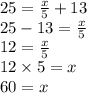 25 =  \frac{x}{5}  + 13 \\ 25 - 13 =  \frac{x}{5} \\ 12 =  \frac{x}{5 }  \\ 12 \times 5 = x \\ 60 = x