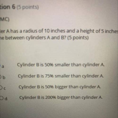 (08.02 MC)

Cylinder A has a radius of 10 inches and a height of 5 inches. Cylinder Bhas a volume