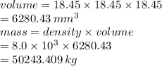 volume = 18.45 \times 18.45  \times 18.45 \\  = 6280.43 \:  {mm}^{3}  \\ mass = density \times volume \\  = 8.0 \times  {10}^{3}  \times 6280.43 \\  = 50243.409 \: kg