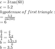 c = 3 \tan(60 \degree)  \\ c = 5.2 \\ hypotenuse \: of \: first \: triangle :  \\  =  \frac{ 5.2 }{ \sin(60 \degree) }  \\  = 6 \\  \\  \frac{6}{4}  =  \frac{c}{b}  \\   \frac{6}{4}  =  \frac{5.2}{b}  \\ b =  \frac{5.2 \times 4}{6}  \\ b = 3.5