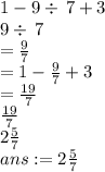 1-9\div \:7+3\\9\div \:7\\=\frac{9}{7}\\=1-\frac{9}{7}+3\\=\frac{19}{7}\\\frac{19}{7}\\2\frac{5}{7}\\ans:=2\frac{5}{7}