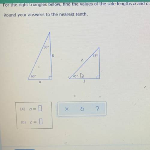 For the right triangles below, find the values of the side lengths a and c.

Round your answers to