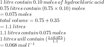 1 \: litre \: contain \: 0.10 \: moles \: of \: hydrochloric \: acid \\ 0.75 \: litres \: contain \: (0.75 \times 0.10) \: moles \\  = 0.075 \: moles \\ total \: volume = 0.75 + 0.35 \\  = 1.1 \: litres \\ 1.1 \: litres \: contain \: 0.075 \: moles \\ 1 \: litres \: will \: contain \: ( \frac{1 \times 0.075}{1.1} ) \\  = 0.068 \: mol \:  {l}^{ - 1}