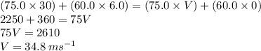 (75.0 \times 30) + (60.0 \times 6.0) = (75.0 \times V) + (60.0 \times 0) \\ 2250 + 360 = 75V \\ 75V = 2610 \\ V = 34.8 \: m {s}^{ - 1}