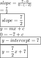 slope =   \frac{7 - 0}{0 - ( - 2)}  \\  =  \frac{7}{2}  \\{  \boxed{slope =  \frac{7}{2} }} \\ y = mx + c \\ 0 =  - 7 + c \\ { \boxed{y - intercept = 7}} \\ { \boxed{y =  \frac{7}{2} x + 7}}