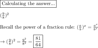\boxed{\text{Calculating the answer...}}\\\\(\frac{9}{8})^2\\\\\text{Recall the power of a fraction rule: } (\frac{a}{b})^x  =\frac{a^x}{b^x}\\\\\rightarrow (\frac{9}{8})^2  =\frac{9^2}{8^2} =\boxed{\frac{81}{64}}