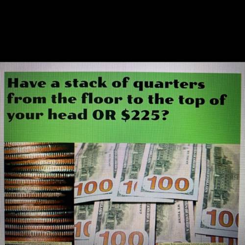 Have a stack of quarters
from the floor to the top of
your head OR $225?