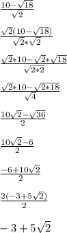 \frac{10-\sqrt{18}}{\sqrt{2}}\\\\\frac{\sqrt{2}(10-\sqrt{18})}{\sqrt{2}*\sqrt{2}}\\\\\frac{\sqrt{2}*10-\sqrt{2}*\sqrt{18}}{\sqrt{2*2}}\\\\\frac{\sqrt{2}*10-\sqrt{2*18}}{\sqrt{4}}\\\\\frac{10\sqrt{2}-\sqrt{36}}{2}\\\\\frac{10\sqrt{2}-6}{2}\\\\\frac{-6+10\sqrt{2}}{2}\\\\\frac{2(-3+5\sqrt{2})}{2}\\\\-3+5\sqrt{2}\\\\