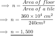 \implies n =\dfrac{Area \ of \ floor}{Area \ of \ a \ tile }\\\\\implies n =\dfrac{ 360 \times 10^4 \ cm^2}{240 cm^2} \\\\\implies \underline{\underline{ n = 1,500 }}