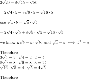 2\sqrt{20}+8\sqrt{45}-\sqrt{80}\\\\=2\sqrt{4\cdot5}+8\sqrt{9\cdot5}-\sqrt{16\cdot5}\\\\\text{use}\ \sqrt{a\cdot b}=\sqrt{a}\cdot\sqrt{b}\\\\=2\sqrt4\cdot\sqrt5+8\sqrt9\cdot\sqrt5-\sqrt{16}\cdot\sqrt5\\\\\text{we know}\ a\sqrt{b}=a\cdot\sqrt{b},\ \text{and}\ \sqrt{a}=b\iff b^2=a\\\\\text{Therefore}\\ 2\sqrt{4}=2\cdot\sqrt4=2\cdot2=4\\8\sqrt9=8\cdot\sqrt9=8\cdot3=24\\\sqrt{16}\cdot\sqrt5=4\cdot\sqrt5=4\sqrt5\\\\\text{Therefore}