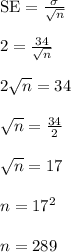 \text{SE} = \frac{\sigma}{\sqrt{n}}\\\\2 = \frac{34}{\sqrt{n}}\\\\2\sqrt{n} = 34\\\\\sqrt{n} = \frac{34}{2}\\\\\sqrt{n} = 17\\\\n = 17^2\\\\n = 289\\\\