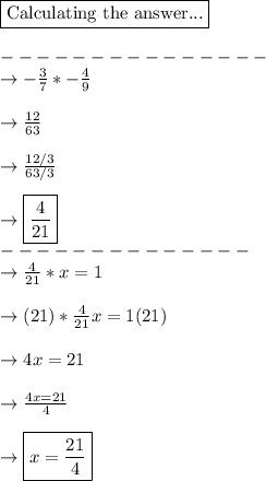 \boxed{\text{Calculating the answer...}}\\\\---------------\\\rightarrow -\frac{3}{7} * -\frac{4}{9}\\\\\rightarrow \frac{12}{63}   \\\\\rightarrow \frac{12/3}{63/3}\\\\\rightarrow\boxed{\frac{4}{21}}\\--------------\\\rightarrow \frac{4}{21}* x= 1\\\\\rightarrow  (21)*\frac{4}{21}x= 1(21)\\\\\rightarrow 4x=21\\\\\rightarrow \frac{4x=21}{4}\\\\\rightarrow \boxed{x=\frac{21}{4}}