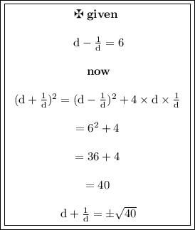 { \boxed{\boxed{\begin{array}{cc} \maltese  \bf  \: given \:  \\   \\ \rm \: d -  \frac{1}{d} = 6 \\  \\  \bf \: now \\  \\  \rm {(d  +  \frac{1}{d} })^{2} = ( {d -  \frac{1}{d} })^{2}    + 4  \times d \times  \frac{1}{d} \\  \\  =  {6}^{2}  + 4 \\  \\  = 36 + 4 \\  \\  = 40 \\  \\  \rm \: d +  \frac{1}{d}  =  \pm \sqrt{40}  \end{array}}}}