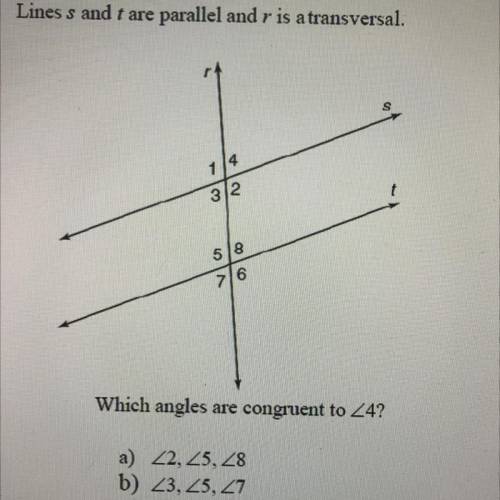 Lines s and t are parallel and r is a transversal.

Which angles are congruent to 4?
a) 2, 5, 8
b)