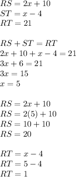 RS=2x+10\\ST=x-4\\RT=21\\\\RS+ST=RT\\2x+10+x-4=21\\3x+6=21\\3x=15\\x=5\\\\RS=2x+10\\RS=2(5)+10\\RS=10+10\\RS=20\\\\RT=x-4\\RT=5-4\\RT=1