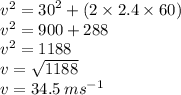 {v}^{2}  =  {30}^{2}  + (2 \times 2.4 \times 60) \\  {v}^{2}  = 900 + 288 \\  {v} {}^{2}   = 1188 \\  {v}  =  \sqrt{1188}  \\  v = 34.5 \: m {s}^{ - 1}