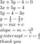 3x + 5y - 4 = 0 \\ 3x + 5y = 4 \\ 5y = 4 - 3x \\ y =  \frac{4}{5}  -  \frac{3}{5} x \\ y = mx + c \\ slope = m =  \frac{ - 3}{5}  \\ y \: intersept = c =  \frac{4}{5}  \\ thank \: you