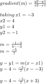 gradient(m) =  \frac{y2 - y1}{x2 - x1}   \\  \\ taking \: x1 =  - 3 \\ x2 = 4 \\ y1 = 4 \\ y2 =  - 1 \\  \\ m =   \frac{ - 1 - 4}{4 -  - 3}  \\ m =  \frac{ - 5}{7}  \\  \\ y - y1 = m(x - x1) \\ y - 4 =  \frac{ - 5}{7} (x -  -3) \\  \\ y - 4 =  \frac{ - 5}{7} (x  + 3)