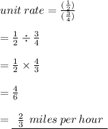 unit \: rate =  \frac{( \frac{1}{2} )}{ ( \frac{3}{4}) }  \\  \\  =  \frac{1}{2}  \div  \frac{3}{4}  \\  \\  =  \frac{1}{2}  \times  \frac{4}{3}  \\  \\  =  \frac{4}{6}  \\  \\  = { \underline{ \:  \:  \frac{2}{3} \:  \: miles \: per \: hour \:  \:  }}