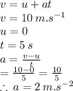 v = u + at \\ v = 10 \: m. {s}^{ - 1}  \\ u = 0 \\ t = 5 \: s \\ a =  \frac{v - u}{t}  \\  =  \frac{10 - 0}{5}  =  \frac{10}{5}  \\  \therefore \: a = 2 \: m. {s}^{ - 2}