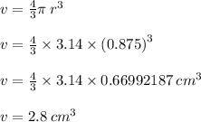 v =  \frac{4}{3} \pi \:  {r}^{3}  \\  \\ v =  \frac{4}{3}  \times 3.14 \times ( {0.875)}^{3}  \\  \\ v =  \frac{4}{3}   \times 3.14 \times 0.66992187  \:  {cm}^{3} \\  \\ v = 2.8 \:  {cm}^{3}