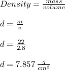 Density =  \frac{mass}{volume}  \\  \\ d =  \frac{m}{v}  \\  \\ d =  \frac{22}{2.8}  \\  \\ d = 7.857 \:  \frac{g}{ {cm}^{3} }