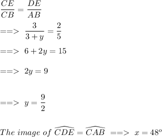 \dfrac{CE}{CB} =\dfrac{DE}{AB} \\\\==\ \dfrac{3}{3+y} =\dfrac{2}{5}\\\\==\ 6+2y=15\\\\==\ 2y=9\\\\\\==\ y=\dfrac{9}{2} \\\\\\The\ image\ of\ \widehat{CDE}=\widehat{CAB}\ ==\ x=48^o\\\\
