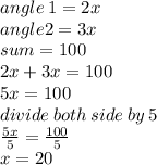 angle \: 1 = 2x \\ angle 2 = 3x \\ sum = 1 00 \\ 2x + 3x = 100 \\ 5x = 100 \\ divide \: both \: side \: by \: 5 \\  \frac{5x}{5}  =  \frac{100}{5}  \\ x = 20