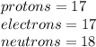 protons = 17 \\ electrons = 17 \\ neutrons = 18