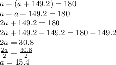 a +(a +149.2) = 180 \\ a +a +149.2 = 180 \\ 2a +149.2 = 180 \\ 2a +149.2 -149.2 = 180 -149.2 \\ 2a = 30.8 \\ \frac{2a}{2} = \frac{30.8}{2} \\ a = 15.4