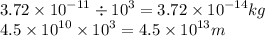 3.72 \times  {10}^{ - 11}  \div  {10}^{3}  = 3.72 \times  {10}^{ - 14} kg \\ 4.5 \times  {10}^{10}  \times  {10}^{3}  = 4.5 \times  {10}^{13} m