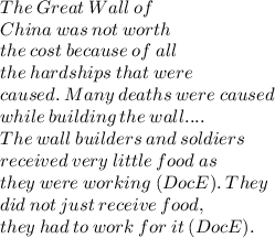 The  \: Great  \: Wall \:  of \\  China \:  was \:  not \:  worth \\  the \:  cost \:  because  \: of  \: all  \\ the  \: hardships \:  that \:  were \\  caused. \:  Many \:  deaths \:  were \:  caused \\  while \:  building  \: the \:  wall. ... \\  The\: wall \:builders\: and\: soldiers\\ received  \: very \:  little \:  food  \: as \\  they \:  were \:  working \:  (Doc E). \:  They \\  did \:  not \:  just \:  receive \:  food, \\  they \:  had  \: to \:  work  \: for \:  it  \: (Doc E).
