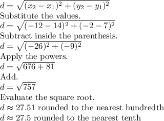 d=\sqrt{(x_2-x_1)^2+(y_2-y_1)^2}\\\text{Substitute the values.}\\d=\sqrt{(-12-14)^2+(-2-7)^2}\\\text{Subtract inside the parenthesis.}\\d=\sqrt{(-26)^2+(-9)^2}\\\text{Apply the powers.}\\d=\sqrt{676+81}\\\text{Add.}\\d=\sqrt{757}\\\text{Evaluate the square root.}\\d\approx27.51\text{ rounded to the nearest hundredth}\\d\approx27.5\text{ rounded to the nearest tenth}