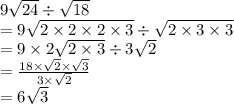 9 \sqrt{24}  \div  \sqrt{18} \\  = 9 \sqrt{2 \times 2 \times 2 \times 3}    \div  \sqrt{2 \times 3 \times 3}  \\  = 9 \times 2 \sqrt{2 \times 3}  \div 3 \sqrt{2}  \\  =  \frac{18 \times  \sqrt{2}  \times  \sqrt{3}}{3 \times  \sqrt{2} }  \\  = 6 \sqrt{3}
