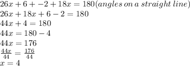 26x + 6 +  - 2 + 18x = 180(angles \: on \: a \: straight \: line) \\ 26x + 18x + 6 - 2 = 180 \\ 44x + 4 = 180 \\ 44x = 180 - 4 \\ 44x = 176 \\  \frac{44x}{44}  =  \frac{176}{44}  \\ x = 4