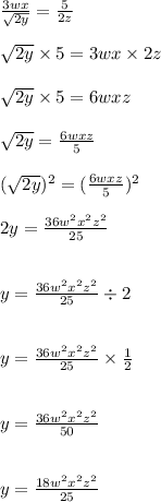 \frac{3wx}{ \sqrt{2y} }  =  \frac{5}{2z}  \\  \\  \sqrt{2y}  \times 5 = 3wx \times 2z \\  \\  \sqrt{2y}   \times 5 = 6wxz \\  \\  \sqrt{2y}  =  \frac{6wxz}{5}  \\  \\  {( \sqrt{2y} })^{2}  =  {( \frac{6wxz}{5} })^{2}  \\  \\ 2y =  \frac{36 {w}^{2} {x}^{2} {z}^{2}   }{25}  \\  \\  \\  y =  \frac{36 {w}^{2} {x}^{2}  {z}^{2}  }{25}  \div 2 \\  \\  \\ y =  \frac{36 {w}^{2} {x}^{2} {z}^{2}   }{25}  \times  \frac{1}{2}  \\  \\  \\ y =  \frac{36 {w}^{2} {x}^{2}  {z}^{2}  }{50}  \\  \\  \\ y =  \frac{18 {w}^{2} {x}^{2}   {z}^{2} }{25}