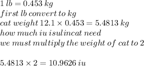 1 \: lb = 0.453 \: kg \:  \\ first \: lb \: convert \: to \: kg \\ cat \: weight \: 12.1 \times 0.453 = 5.4813 \: kg \\ how \: much \: iu \: isulincat \: need \\ we \: must  \: multiply\: the \: weight \: of \:cat \: to \: 2 \\  \\ 5.4813 \times 2 = 10.9626 \: iu
