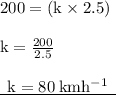 { \rm{200 = (k \times 2.5)}} \\  \\ { \rm{k =  \frac{200}{2.5} }} \\  \\ { \underline{ \rm{ \:  \: k = 80 \: km {h}^{ - 1}  \:  \: }}}