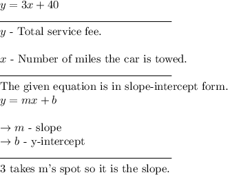 y = 3x + 40\\\rule{150}{0.5}\\y \text{ - Total service fee.}\\\\x \text{ - Number of miles the car is towed.}\\\rule{150}{0.5}\\\text{The given equation is in slope-intercept form.}\\y = mx + b\\\\\rightarrow  m \text{ - slope}\\\rightarrow b \text{ - y-intercept}\\\rule{150}{0.5}\\\text{3 takes m's spot so it is the slope.}