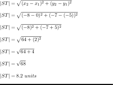 |ST|= \sqrt{(x_2-x_1)^2+(y_2-y_1)^2} \\\\|ST| = \sqrt{(-8-0)^2+(-7-(-5))^2} \\\\|ST| = \sqrt{(-8)^2+(-7+5)^2} \\\\|ST| = \sqrt{64+(2)^2}\\\\|ST| = \sqrt{64+4} \\\\|ST| = \sqrt{68} \\\\|ST| = 8.2 \ units\\\\\rule[225]{225}{2}
