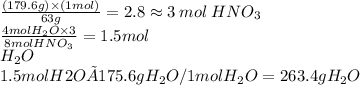 \frac{(179.6g) \times (1mol)}{63g}  = 2.8 \approx3 \: mol \: HNO_3\\ \frac{4 mol H_2O \times 3}{8 mol HNO_3}=1.5 mol\\ H_2O\\1.5 mol H2O × 175.6g H_2O / 1 mol H_2O = 263. 4g H_2O