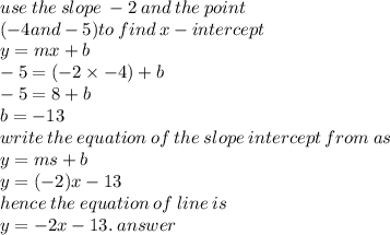 use \: the \: slope \:  - 2 \: and \: th e \: point \:  \\ ( - 4and - 5)to \: find \: x - intercept \\ y = mx + b \\  - 5 = ( - 2 \times  - 4)  + b \\  - 5 = 8 + b \\ b =  - 13 \\ write \: the  \: equation \: of \: the \: slope \: intercept \: from \: as \\ y = ms + b \\ y = ( - 2)x - 13 \\ hence \: the \: equation \: of \: line \: is \\ y =    - 2x - 13. \: answer