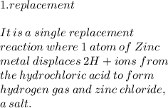 1.replacement \\  \\ It  \: is \:  a \:  single \:  replacement \:   \\ reaction \:  where  \: 1  \: atom  \: of  \: Zinc \ \\   metal   \: displaces \:  2 H+ ions \: from \\  the  \: hydrochloric  \: acid \: to \: form \:  \\ hydrogen \: gas \: and \:  zinc  \: chloride, \\  a  \: salt.