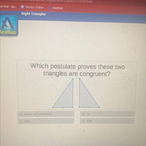Which postulate proves these two

triangles are congruent?
A. None, not congruent
B. HL
C. SSA
D.